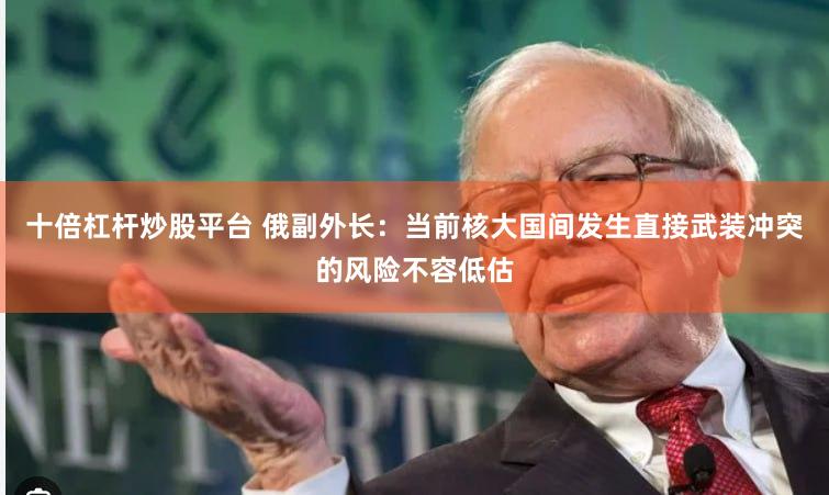 十倍杠杆炒股平台 俄副外长：当前核大国间发生直接武装冲突的风险不容低估
