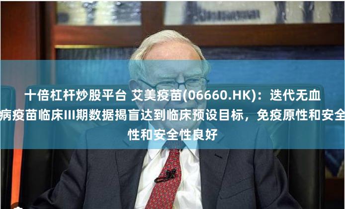 十倍杠杆炒股平台 艾美疫苗(06660.HK)：迭代无血清狂犬病疫苗临床III期数据揭盲达到临床预设目标，免疫原性和安全性良好