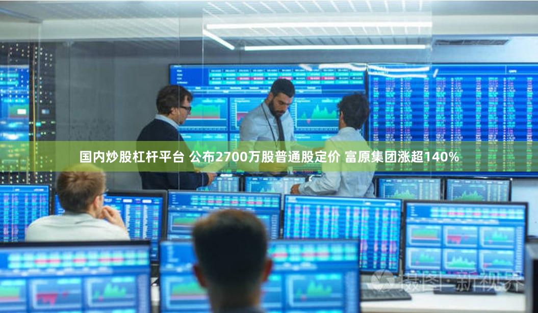 国内炒股杠杆平台 公布2700万股普通股定价 富原集团涨超140%
