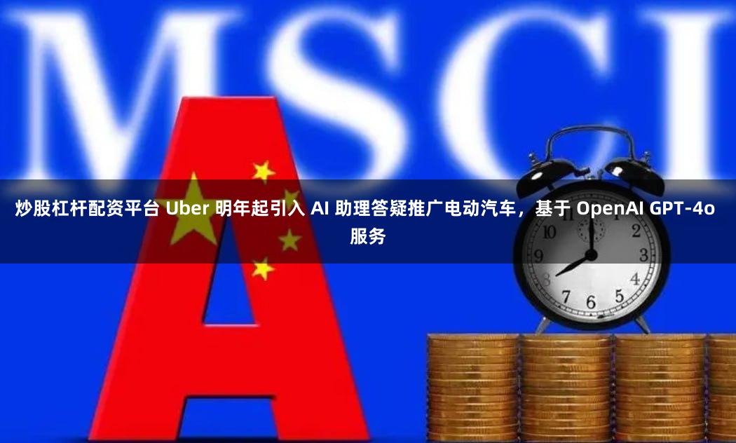 炒股杠杆配资平台 Uber 明年起引入 AI 助理答疑推广电动汽车，基于 OpenAI GPT-4o 服务