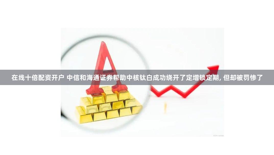 在线十倍配资开户 中信和海通证券帮助中核钛白成功绕开了定增锁定期, 但却被罚惨了