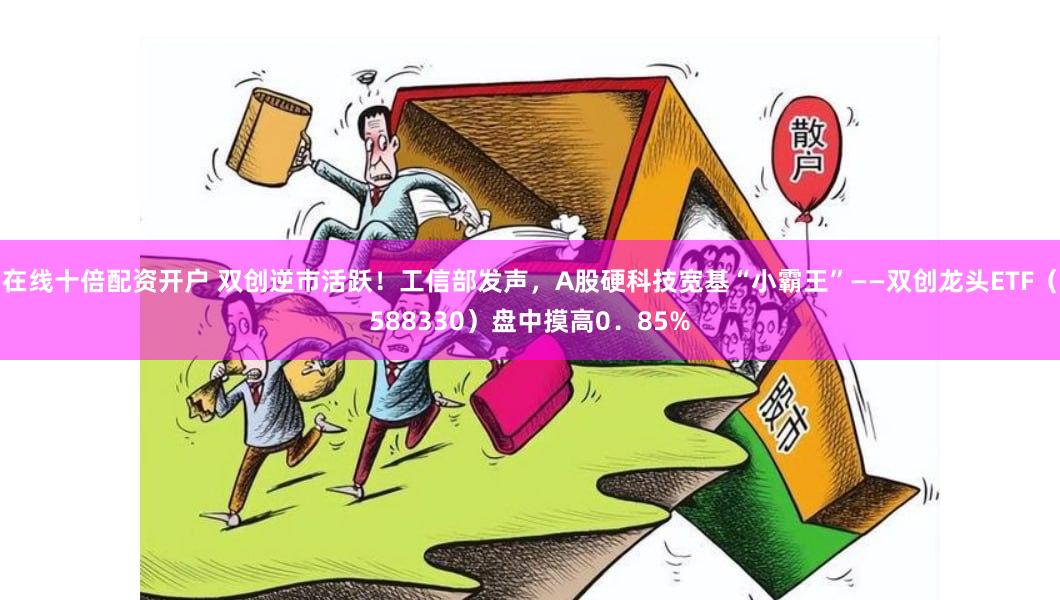 在线十倍配资开户 双创逆市活跃！工信部发声，A股硬科技宽基“小霸王”——双创龙头ETF（588330）盘中摸高0．85%