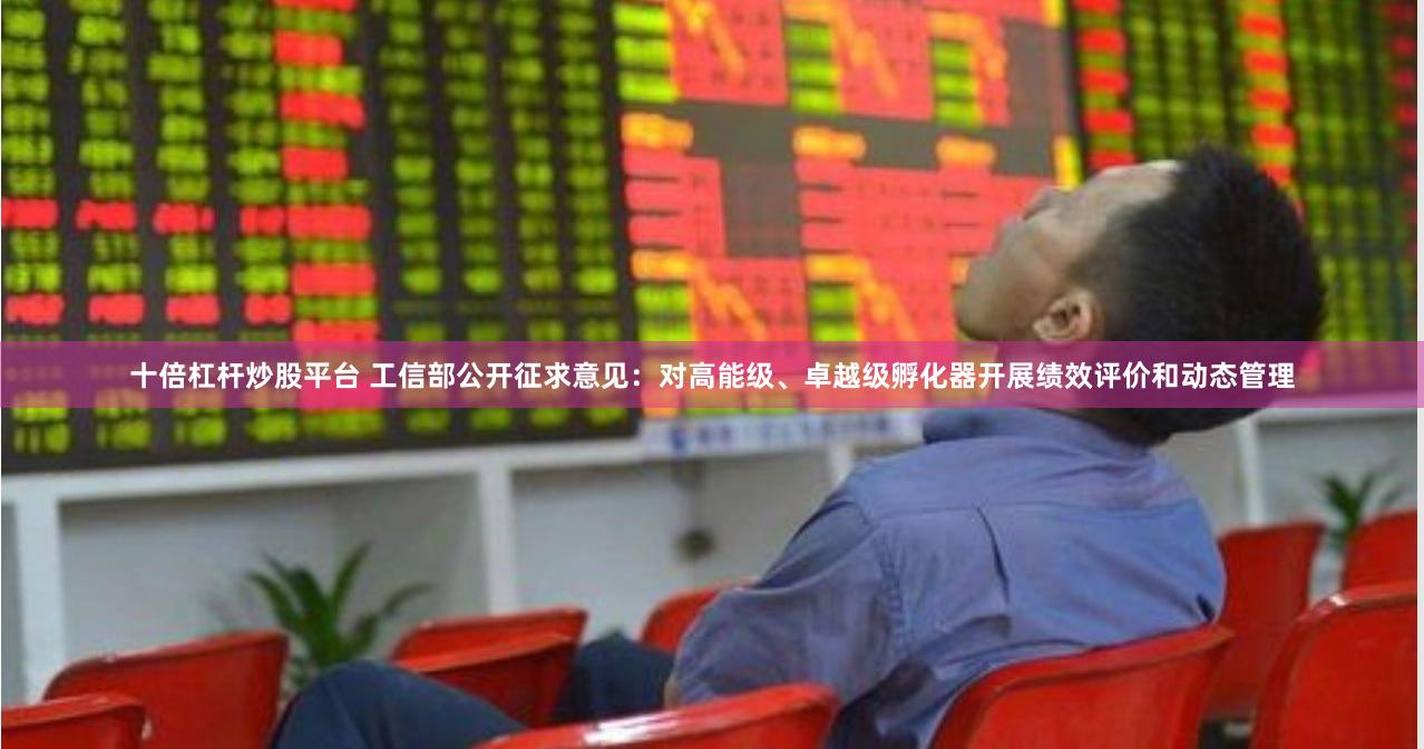 十倍杠杆炒股平台 工信部公开征求意见：对高能级、卓越级孵化器开展绩效评价和动态管理