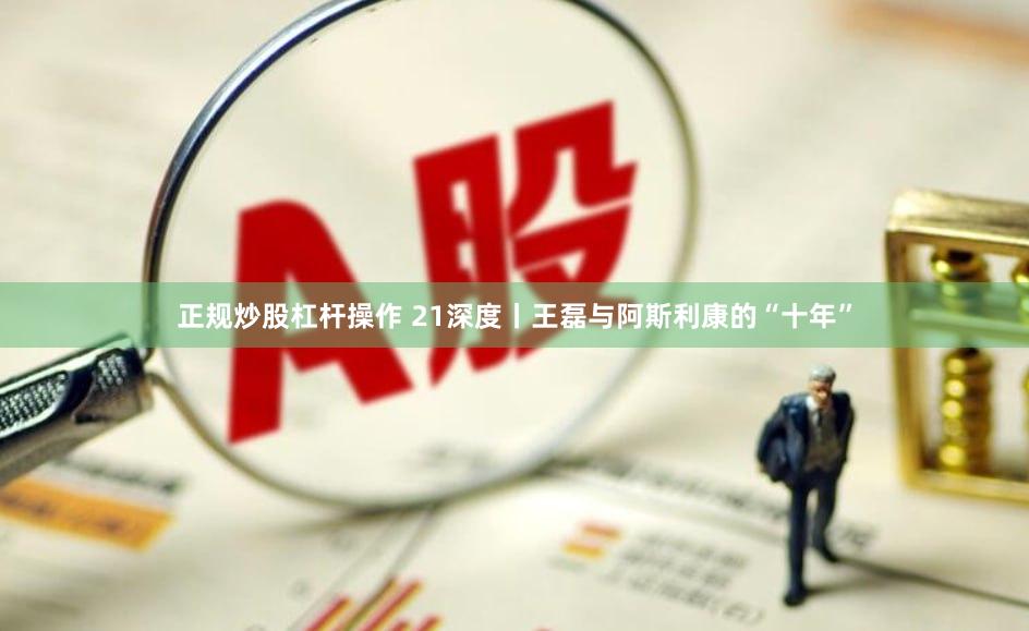 正规炒股杠杆操作 21深度丨王磊与阿斯利康的“十年”