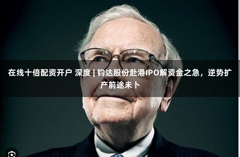 在线十倍配资开户 深度 | 钧达股份赴港IPO解资金之急，逆势扩产前途未卜
