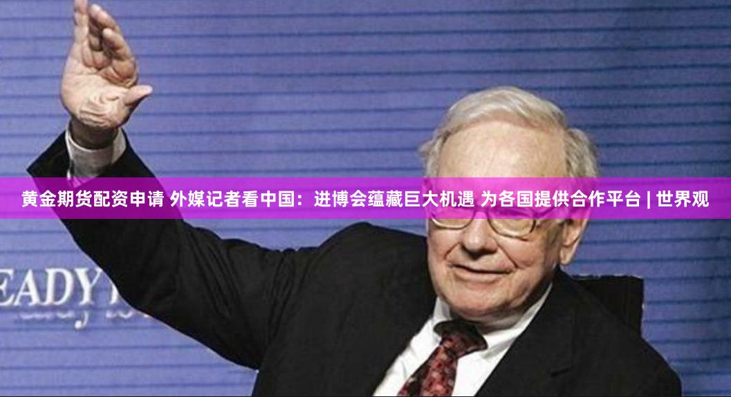 黄金期货配资申请 外媒记者看中国：进博会蕴藏巨大机遇 为各国提供合作平台 | 世界观