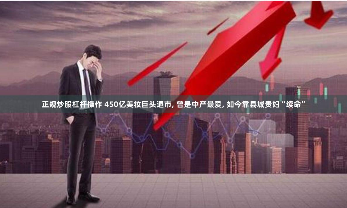 正规炒股杠杆操作 450亿美妆巨头退市, 曾是中产最爱, 如今靠县城贵妇“续命”