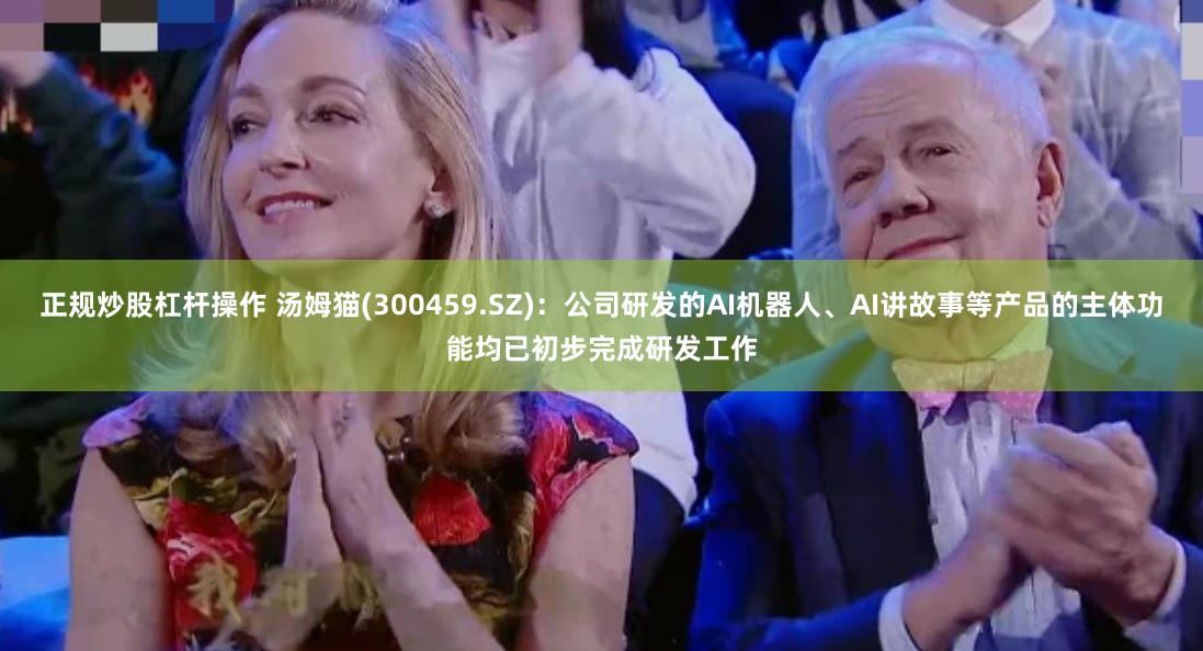 正规炒股杠杆操作 汤姆猫(300459.SZ)：公司研发的AI机器人、AI讲故事等产品的主体功能均已初步完成研发工作