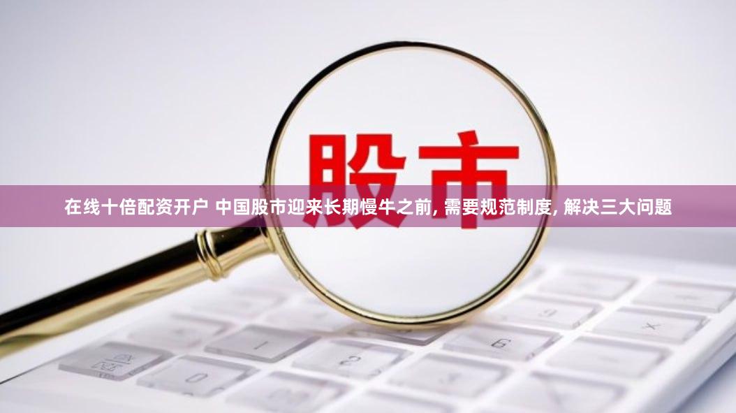 在线十倍配资开户 中国股市迎来长期慢牛之前, 需要规范制度, 解决三大问题