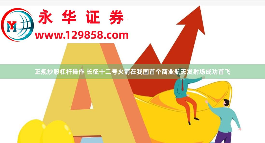 正规炒股杠杆操作 长征十二号火箭在我国首个商业航天发射场成功首飞