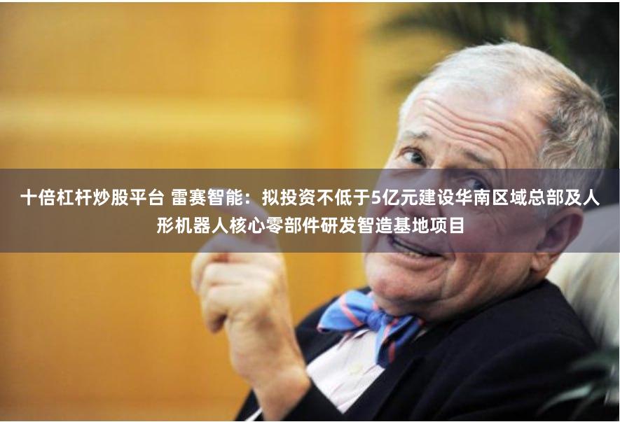 十倍杠杆炒股平台 雷赛智能：拟投资不低于5亿元建设华南区域总部及人形机器人核心零部件研发智造基地项目