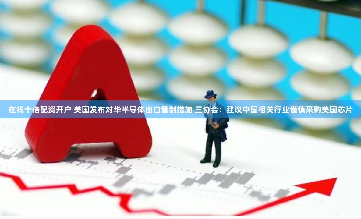 在线十倍配资开户 美国发布对华半导体出口管制措施 三协会：建议中国相关行业谨慎采购美国芯片