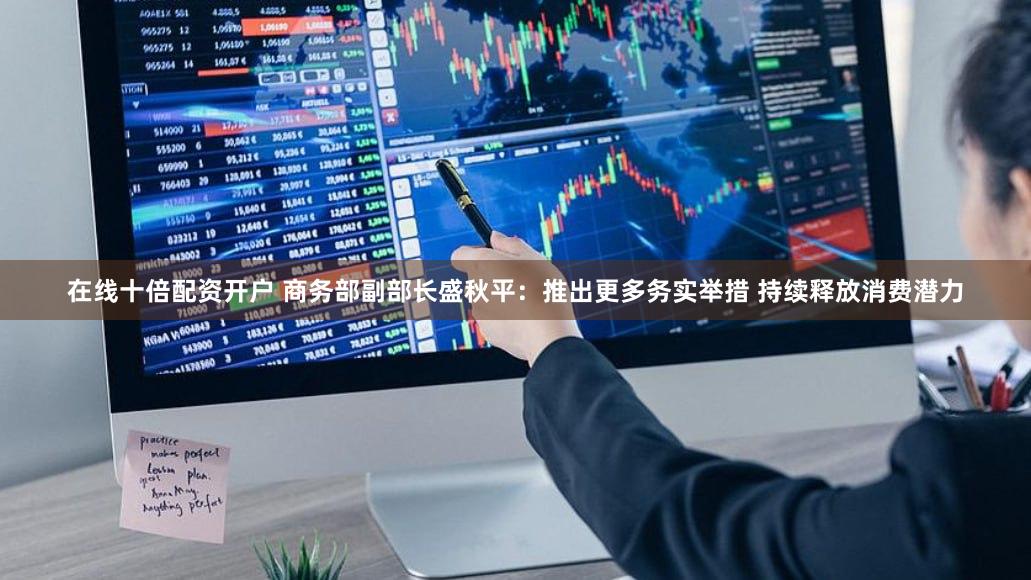 在线十倍配资开户 商务部副部长盛秋平：推出更多务实举措 持续释放消费潜力