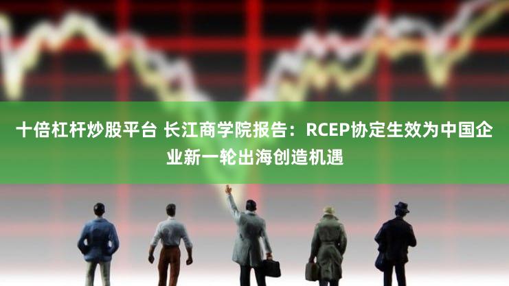 十倍杠杆炒股平台 长江商学院报告：RCEP协定生效为中国企业新一轮出海创造机遇