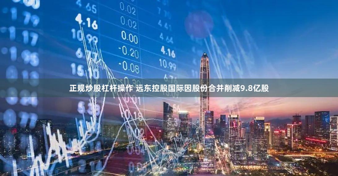 正规炒股杠杆操作 远东控股国际因股份合并削减9.8亿股