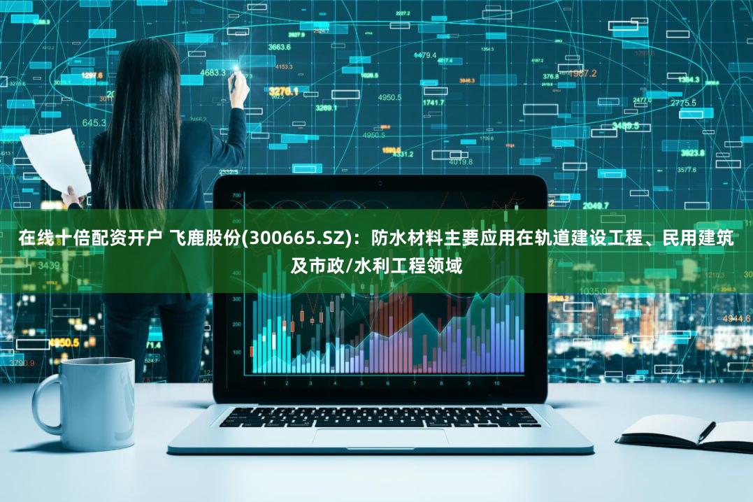 在线十倍配资开户 飞鹿股份(300665.SZ)：防水材料主要应用在轨道建设工程、民用建筑及市政/水利工程领域
