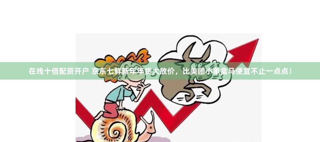 在线十倍配资开户 京东七鲜新年年货大放价，比美团小象盒马便宜不止一点点！