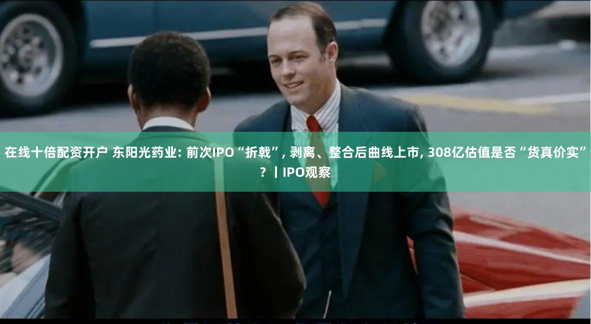 在线十倍配资开户 东阳光药业: 前次IPO“折戟”, 剥离、整合后曲线上市, 308亿估值是否“货真价实”? 丨IPO观察