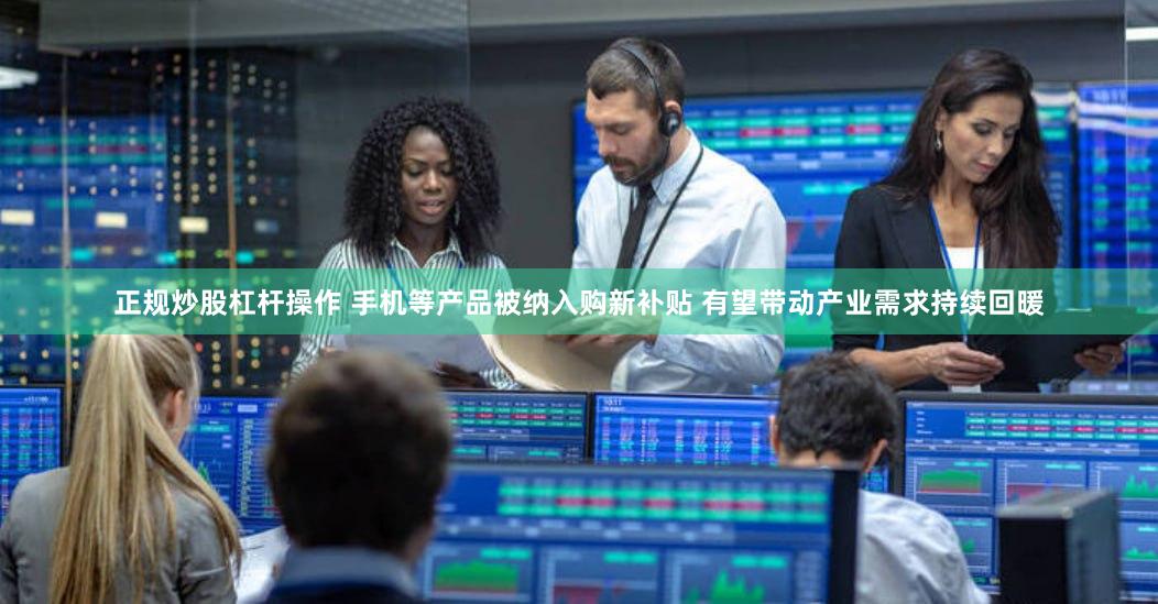 正规炒股杠杆操作 手机等产品被纳入购新补贴 有望带动产业需求持续回暖