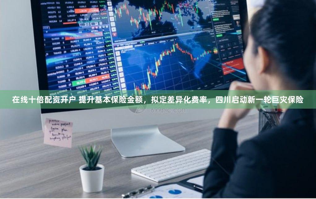 在线十倍配资开户 提升基本保险金额，拟定差异化费率，四川启动新一轮巨灾保险
