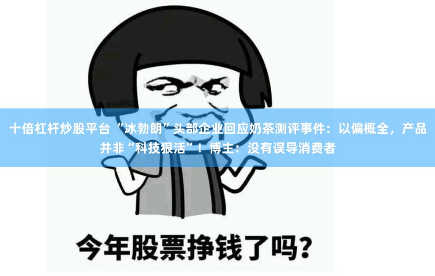 十倍杠杆炒股平台 “冰勃朗”头部企业回应奶茶测评事件：以偏概全，产品并非“科技狠活”！博主：没有误导消费者