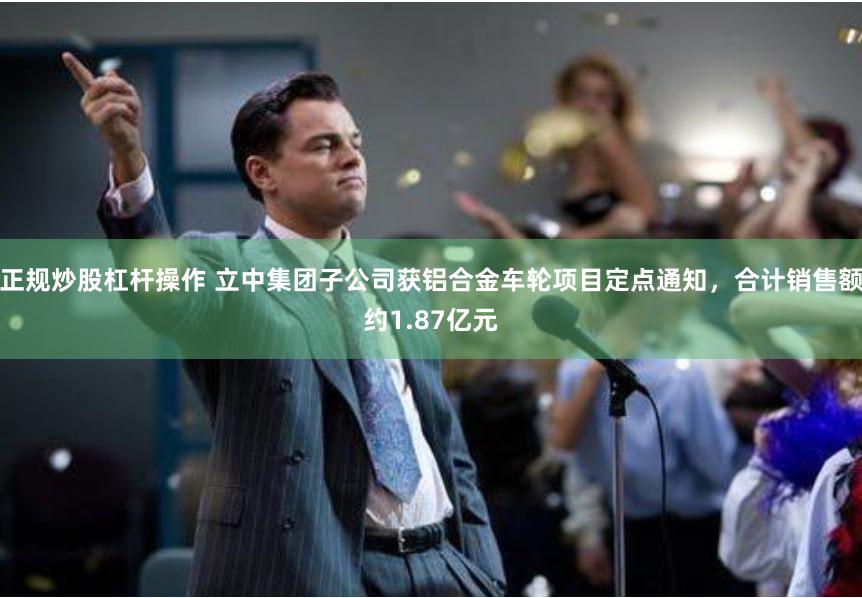 正规炒股杠杆操作 立中集团子公司获铝合金车轮项目定点通知，合计销售额约1.87亿元