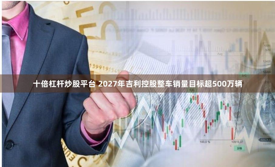十倍杠杆炒股平台 2027年吉利控股整车销量目标超500万辆