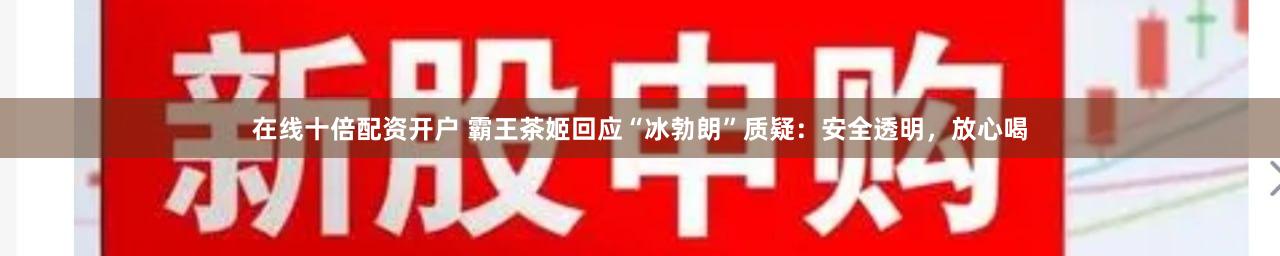 在线十倍配资开户 霸王茶姬回应“冰勃朗”质疑：安全透明，放心喝