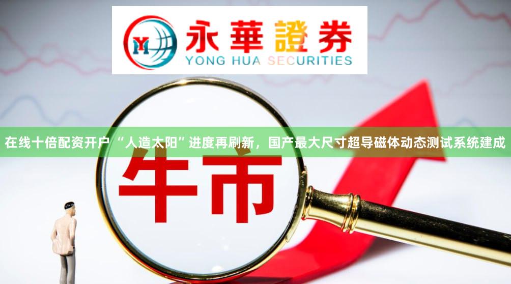 在线十倍配资开户 “人造太阳”进度再刷新，国产最大尺寸超导磁体动态测试系统建成