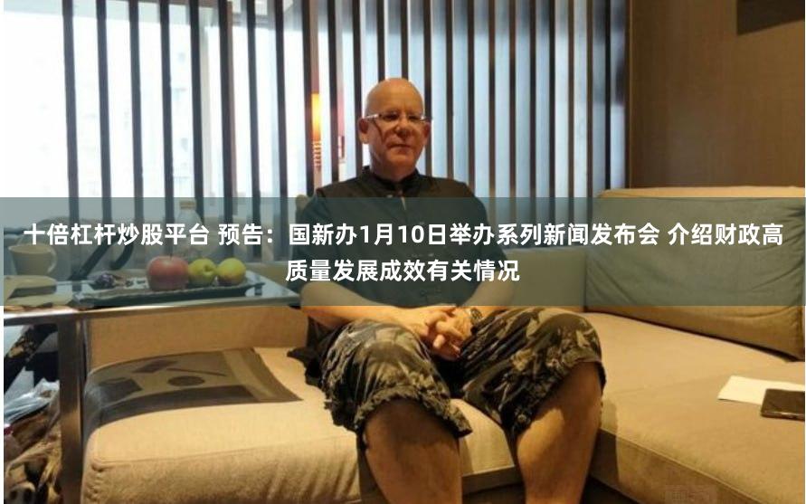 十倍杠杆炒股平台 预告：国新办1月10日举办系列新闻发布会 介绍财政高质量发展成效有关情况