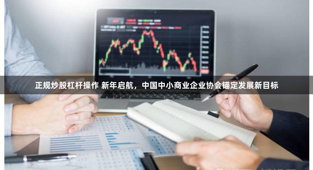正规炒股杠杆操作 新年启航，中国中小商业企业协会锚定发展新目标