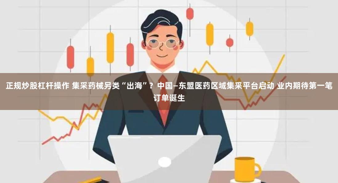 正规炒股杠杆操作 集采药械另类“出海”？中国—东盟医药区域集采平台启动 业内期待第一笔订单诞生